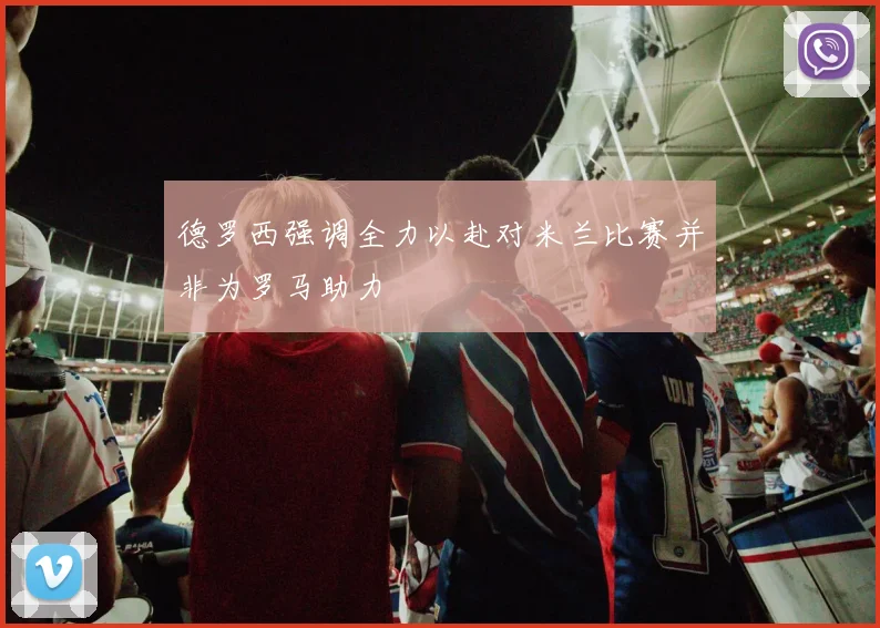 德罗西强调全力以赴对米兰比赛并非为罗马助力