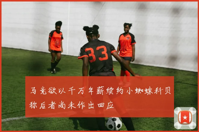 马竞欲以千万年薪续约小蜘蛛科贝称后者尚未作出回应