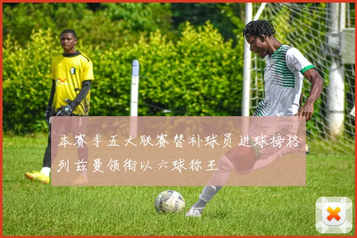 本赛季五大联赛替补球员进球榜格列兹曼领衔以六球称王