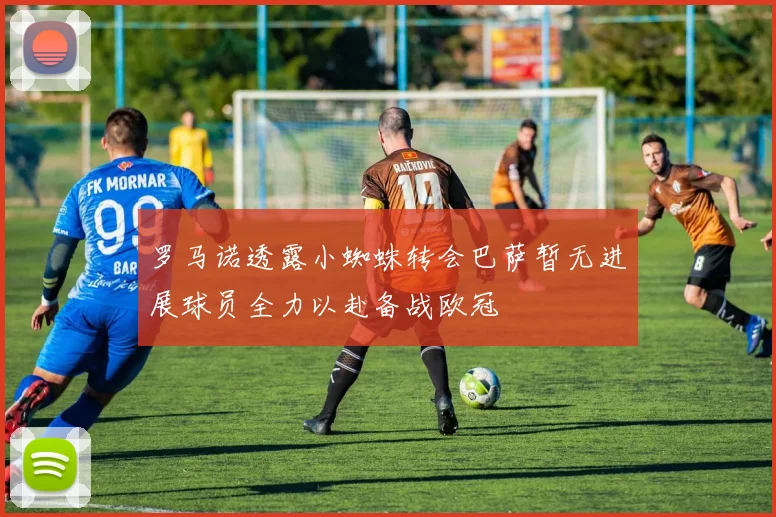 罗马诺透露小蜘蛛转会巴萨暂无进展球员全力以赴备战欧冠
