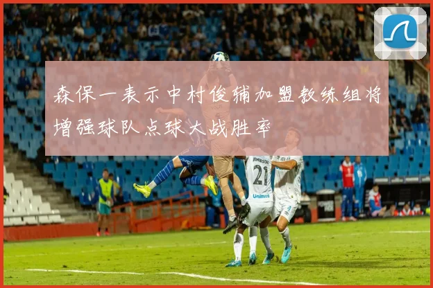 森保一表示中村俊辅加盟教练组将增强球队点球大战胜率