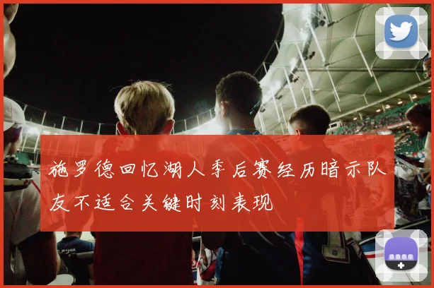 施罗德回忆湖人季后赛经历暗示队友不适合关键时刻表现