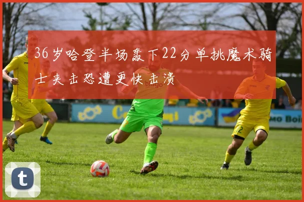 36岁哈登半场轰下22分单挑魔术骑士夹击恐遭更快击溃