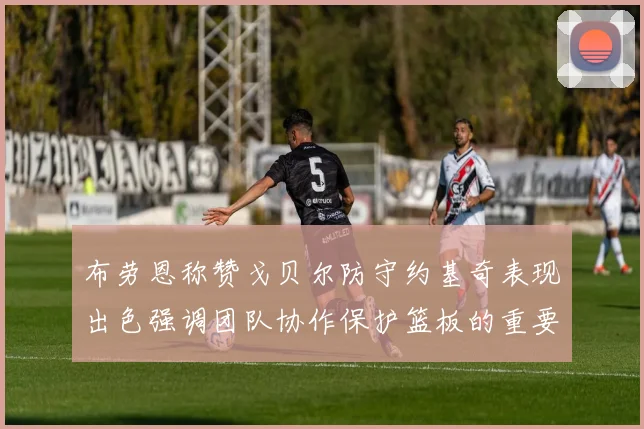 布劳恩称赞戈贝尔防守约基奇表现出色强调团队协作保护篮板的重要性