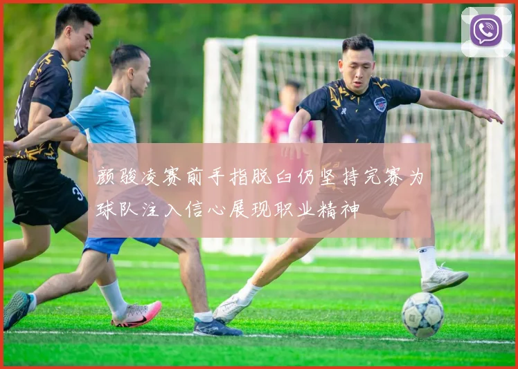 颜骏凌赛前手指脱臼仍坚持完赛为球队注入信心展现职业精神