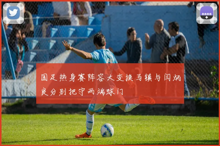 国足热身赛阵容大变换马镇与闫炳良分别把守两端球门