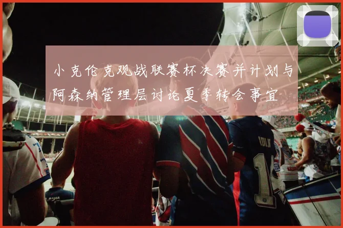 小克伦克观战联赛杯决赛并计划与阿森纳管理层讨论夏季转会事宜