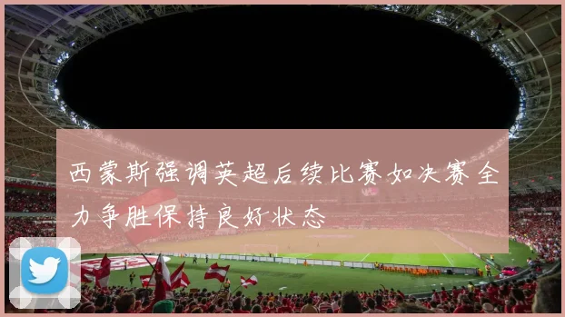 西蒙斯强调英超后续比赛如决赛全力争胜保持良好状态