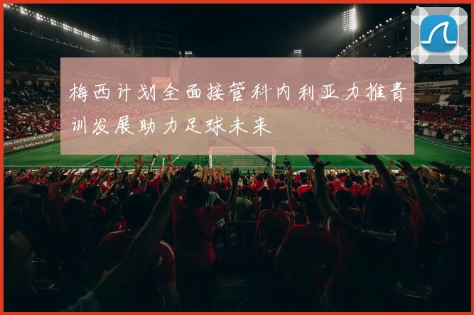 梅西计划全面接管科内利亚力推青训发展助力足球未来