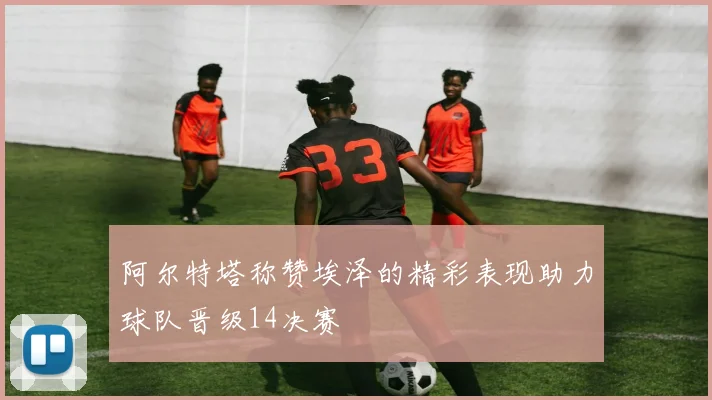 阿尔特塔称赞埃泽的精彩表现助力球队晋级14决赛