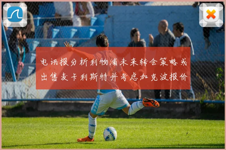电讯报分析利物浦未来转会策略或出售麦卡利斯特并考虑加克波报价