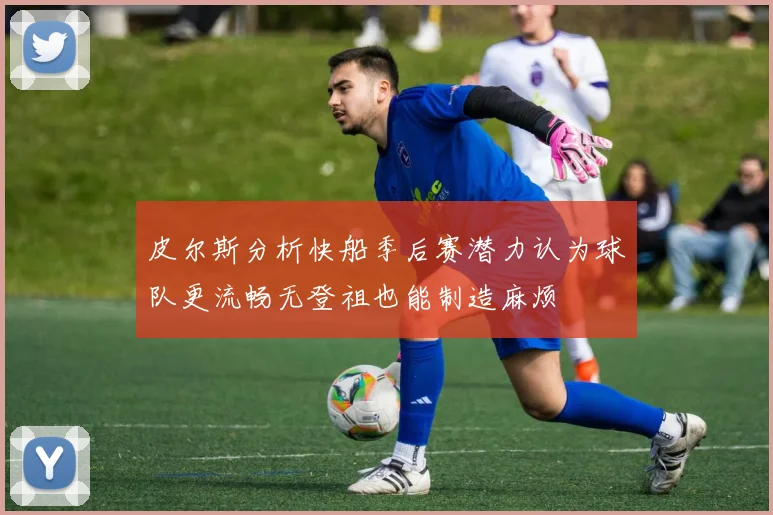 皮尔斯分析快船季后赛潜力认为球队更流畅无登祖也能制造麻烦