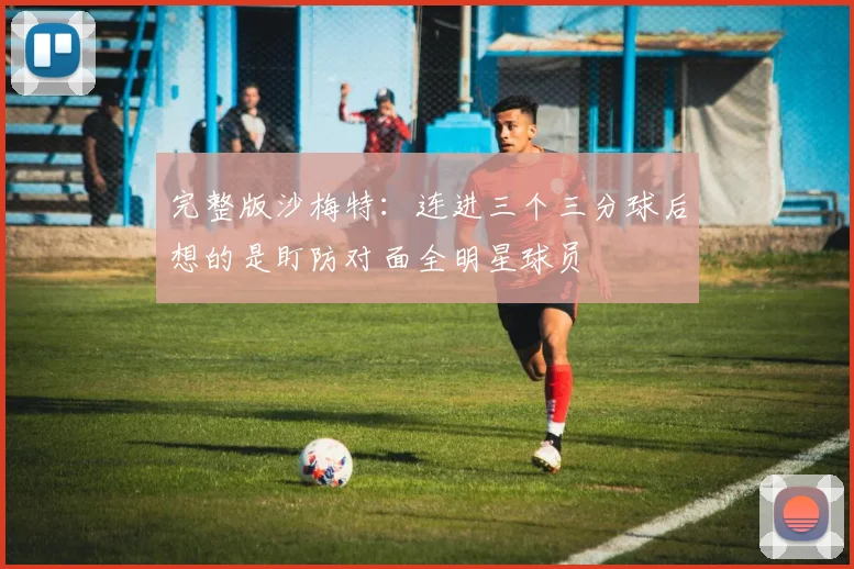 完整版沙梅特：连进三个三分球后想的是盯防对面全明星球员
