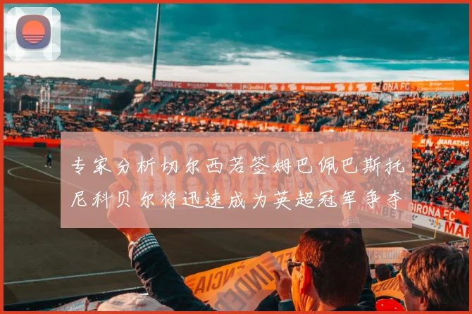 专家分析切尔西若签姆巴佩巴斯托尼科贝尔将迅速成为英超冠军争夺者