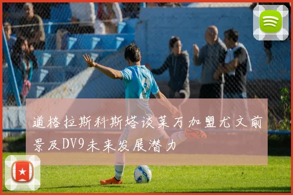 道格拉斯科斯塔谈莱万加盟尤文前景及DV9未来发展潜力