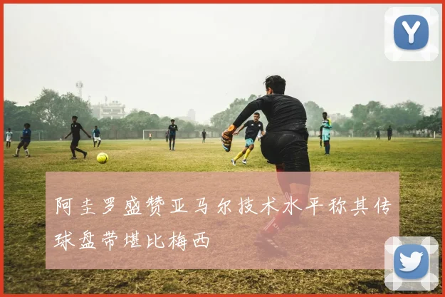 阿圭罗盛赞亚马尔技术水平称其传球盘带堪比梅西