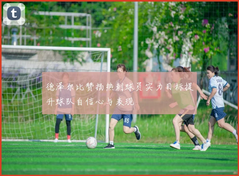 德泽尔比赞扬热刺球员实力目标提升球队自信心与表现