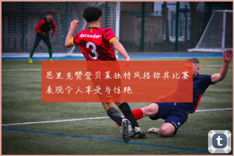 恩里克赞登贝莱独特风格称其比赛表现令人享受与惊艳