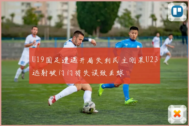 U19国足遭遇开局失利民主刚果U23远射破门门将失误致丢球