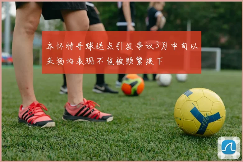 本怀特手球送点引发争议3月中旬以来场均表现不佳被频繁换下