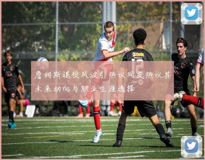 詹姆斯退役风波引热议网友热议其未来动向与职业生涯选择