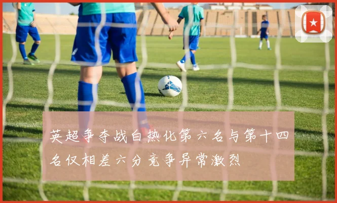 英超争夺战白热化第六名与第十四名仅相差六分竞争异常激烈