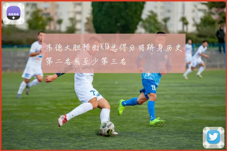 韦德大胆预测KD总得分将跻身历史第二名或至少第三名