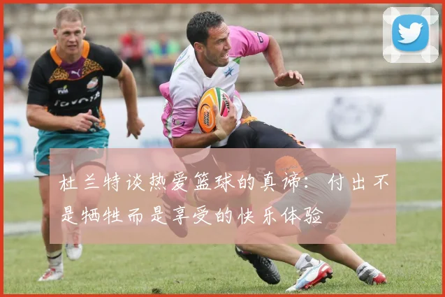杜兰特谈热爱篮球的真谛：付出不是牺牲而是享受的快乐体验