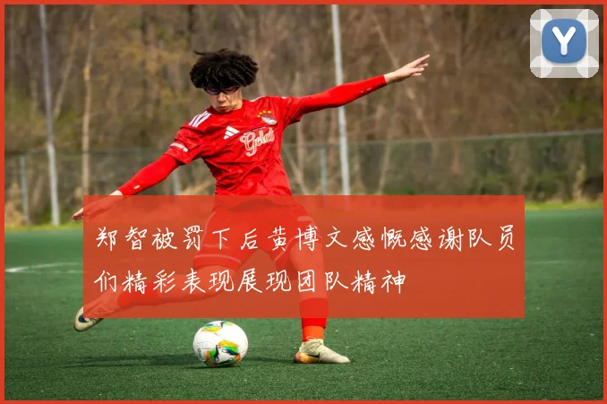 郑智被罚下后黄博文感慨感谢队员们精彩表现展现团队精神