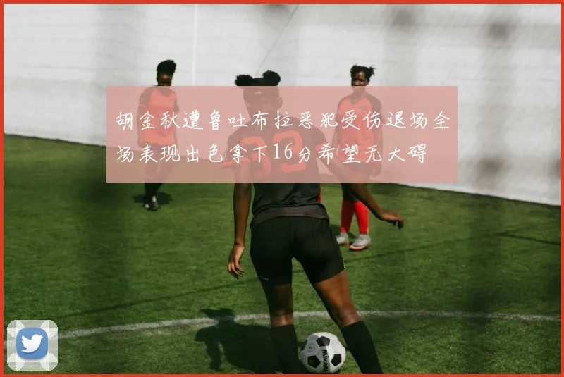 胡金秋遭鲁吐布拉恶犯受伤退场全场表现出色拿下16分希望无大碍