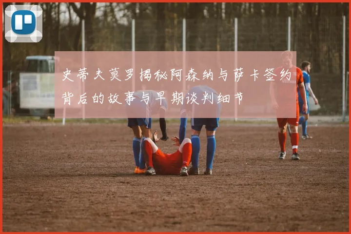 史蒂夫莫罗揭秘阿森纳与萨卡签约背后的故事与早期谈判细节