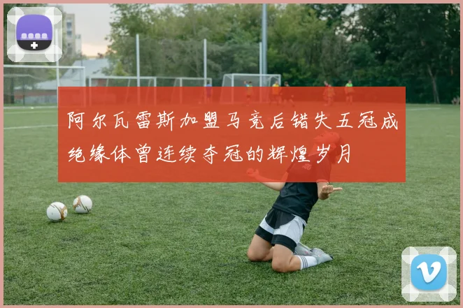 阿尔瓦雷斯加盟马竞后错失五冠成绝缘体曾连续夺冠的辉煌岁月