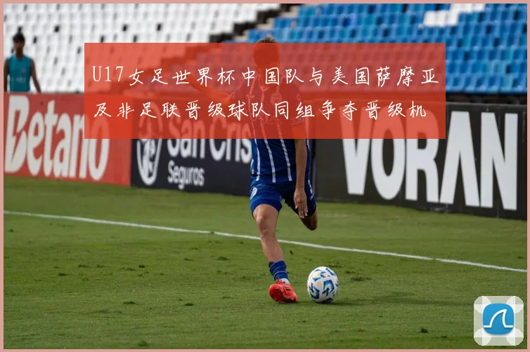 U17女足世界杯中国队与美国萨摩亚及非足联晋级球队同组争夺晋级机会