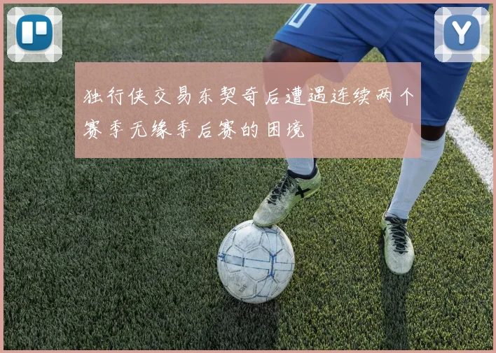 独行侠交易东契奇后遭遇连续两个赛季无缘季后赛的困境