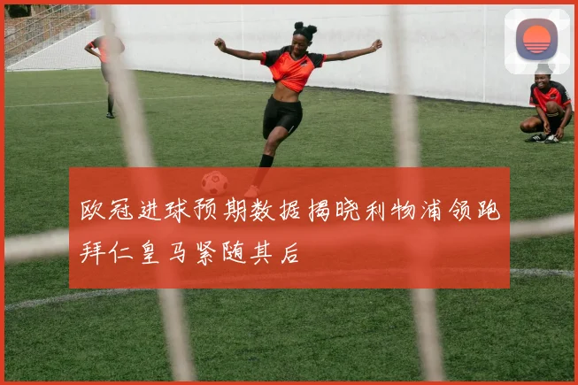 欧冠进球预期数据揭晓利物浦领跑拜仁皇马紧随其后