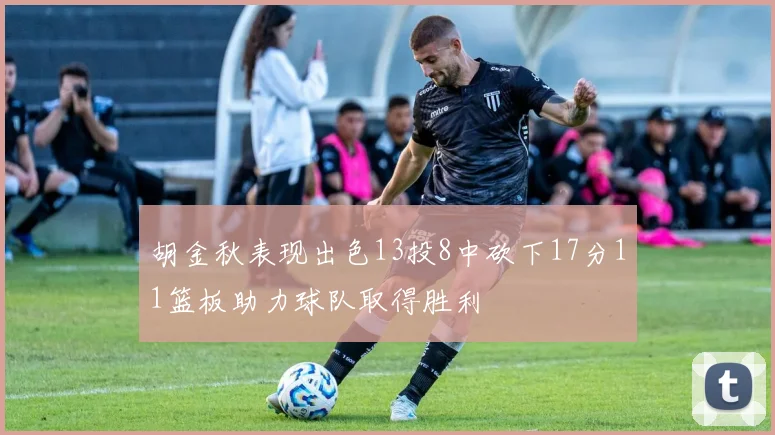 胡金秋表现出色13投8中砍下17分11篮板助力球队取得胜利